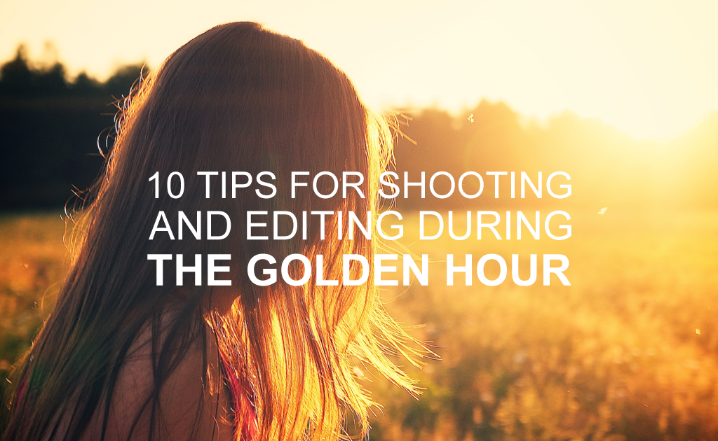 10 Tips for Shooting & Editing During the Golden Hour